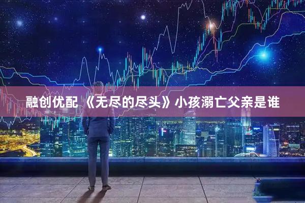 融创优配 《无尽的尽头》小孩溺亡父亲是谁