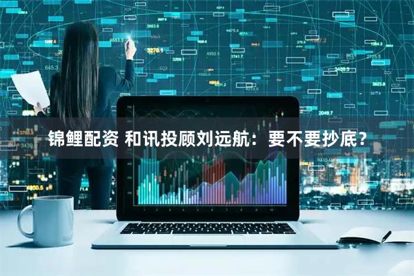 锦鲤配资 和讯投顾刘远航：要不要抄底？