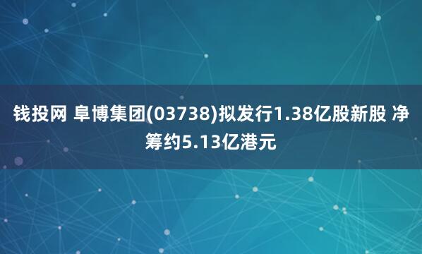 钱投网 阜博集团(03738)拟发行1.38亿股新股 净筹约5.13亿港元
