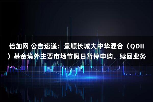 倍加网 公告速递：景顺长城大中华混合（QDII）基金境外主要市场节假日暂停申购、赎回业务