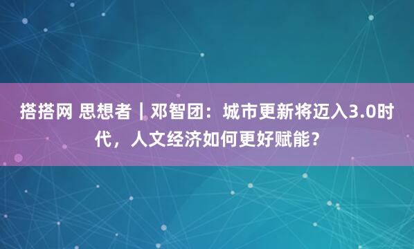 搭搭网 思想者｜邓智团：城市更新将迈入3.0时代，人文经济如何更好赋能？