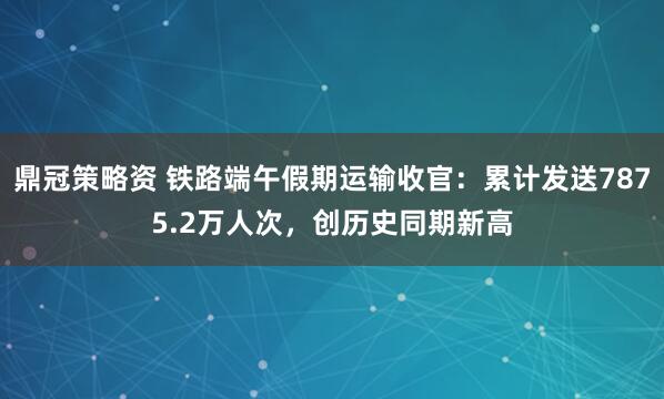 鼎冠策略资 铁路端午假期运输收官：累计发送7875.2万人次，创历史同期新高