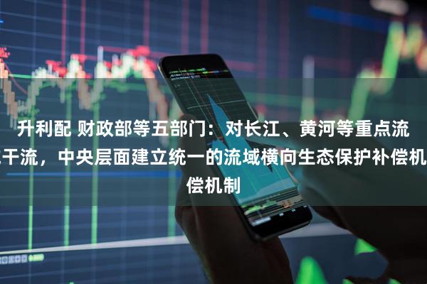 升利配 财政部等五部门：对长江、黄河等重点流域干流，中央层面建立统一的流域横向生态保护补偿机制