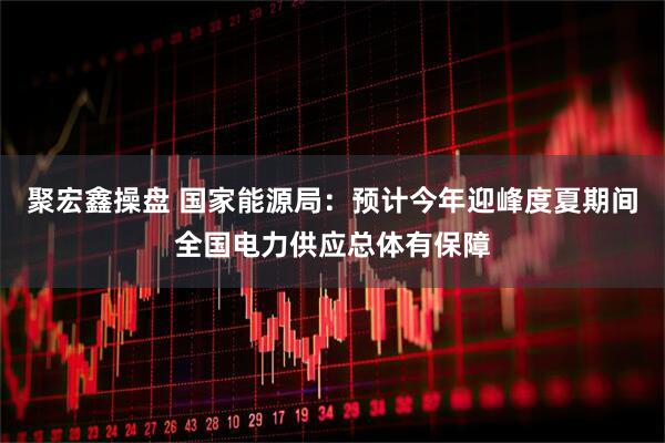 聚宏鑫操盘 国家能源局：预计今年迎峰度夏期间全国电力供应总体有保障