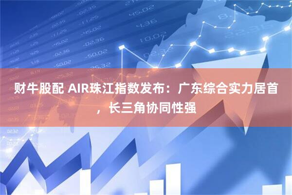 财牛股配 AIR珠江指数发布：广东综合实力居首，长三角协同性强