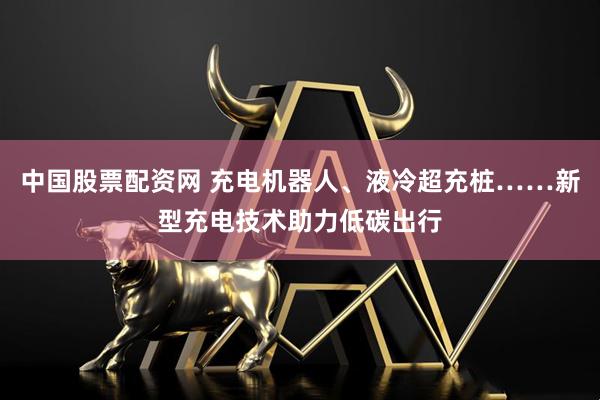 中国股票配资网 充电机器人、液冷超充桩……新型充电技术助力低碳出行
