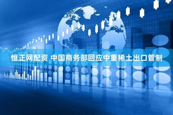 恒正网配资 中国商务部回应中重稀土出口管制