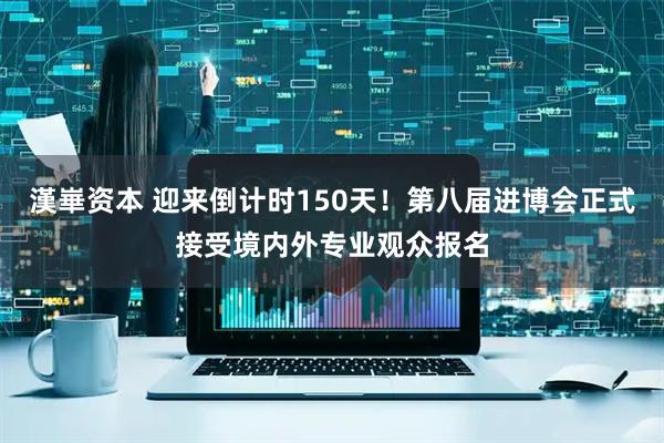 漢崋资本 迎来倒计时150天！第八届进博会正式接受境内外专业观众报名