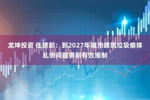龙坤投资 住建部：到2027年城市建筑垃圾偷排乱倒问题得到有效遏制