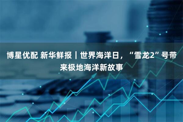 博星优配 新华鲜报｜世界海洋日，“雪龙2”号带来极地海洋新故事