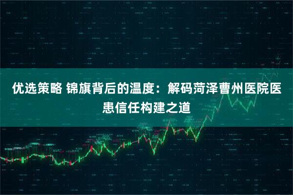 优选策略 锦旗背后的温度：解码菏泽曹州医院医患信任构建之道