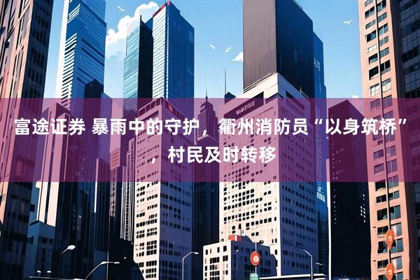 富途证券 暴雨中的守护，衢州消防员“以身筑桥” ，村民及时转移