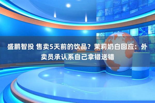 盛鹏智投 售卖5天前的饮品？茉莉奶白回应：外卖员承认系自己拿错送错