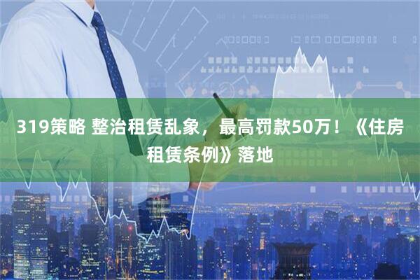 319策略 整治租赁乱象，最高罚款50万！《住房租赁条例》落地