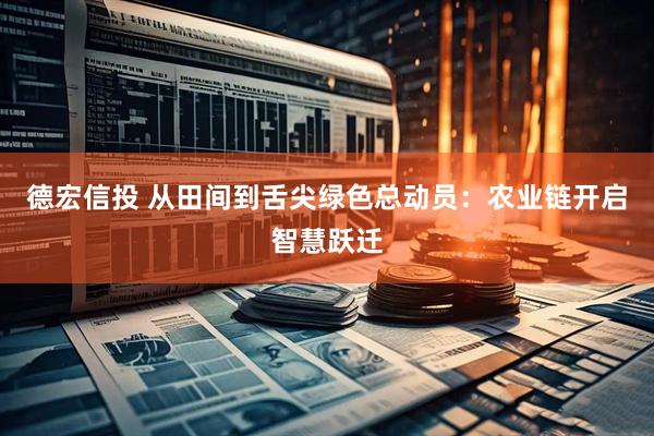 德宏信投 从田间到舌尖绿色总动员：农业链开启智慧跃迁