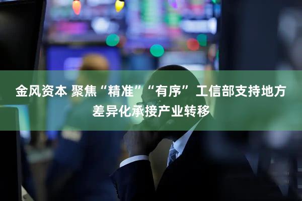 金风资本 聚焦“精准”“有序” 工信部支持地方差异化承接产业转移