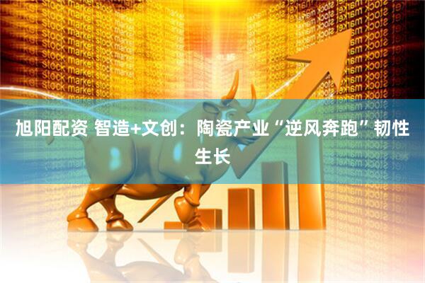 旭阳配资 智造+文创：陶瓷产业“逆风奔跑”韧性生长