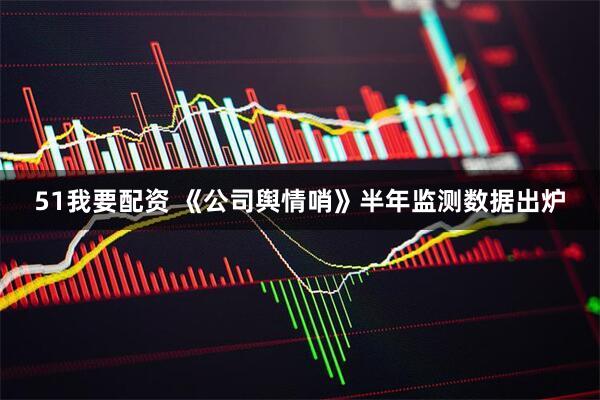 51我要配资 《公司舆情哨》半年监测数据出炉