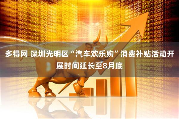 多得网 深圳光明区“汽车欢乐购”消费补贴活动开展时间延长至8月底