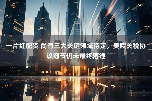一片红配资 尚有三大关键领域待定，美欧关税协议细节仍未最终落锤