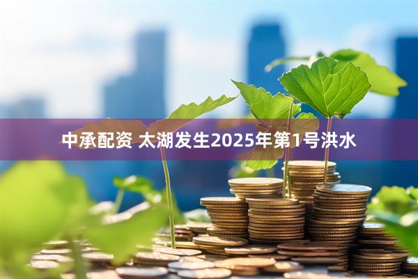 中承配资 太湖发生2025年第1号洪水