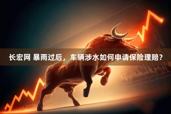 长宏网 暴雨过后，车辆涉水如何申请保险理赔？