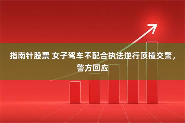 指南针股票 女子驾车不配合执法逆行顶撞交警，警方回应