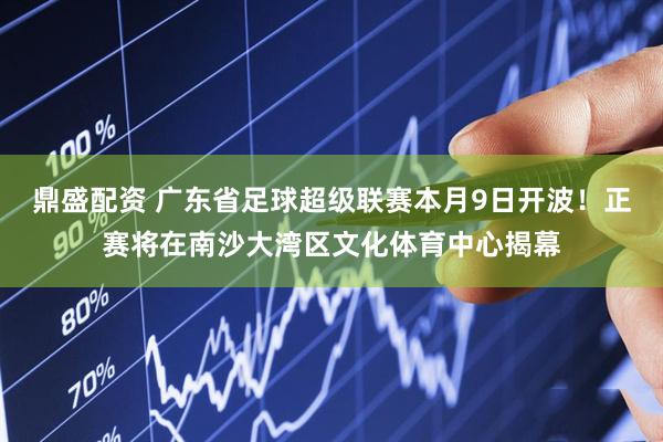 鼎盛配资 广东省足球超级联赛本月9日开波！正赛将在南沙大湾区文化体育中心揭幕