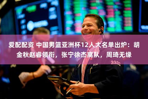 爱配配资 中国男篮亚洲杯12人大名单出炉：胡金秋赵睿领衔，张宁徐杰离队，周琦无缘