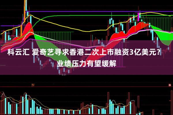 科云汇 爱奇艺寻求香港二次上市融资3亿美元？ 业绩压力有望缓解