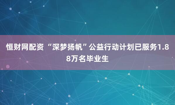 恒财网配资 “深梦扬帆”公益行动计划已服务1.88万名毕业生