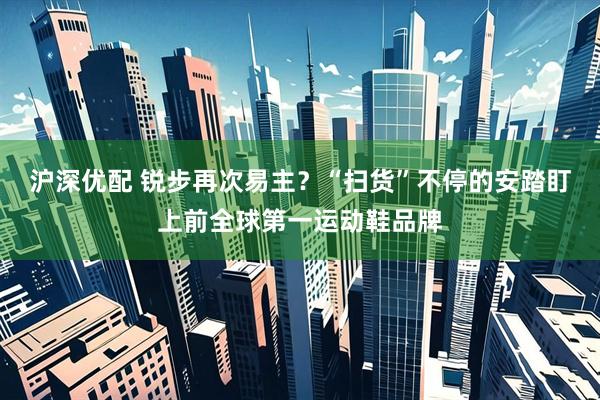 沪深优配 锐步再次易主？“扫货”不停的安踏盯上前全球第一运动鞋品牌