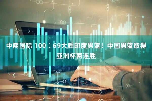 中期国际 100∶69大胜印度男篮！中国男篮取得亚洲杯两连胜