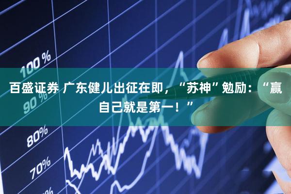百盛证券 广东健儿出征在即，“苏神”勉励：“赢自己就是第一！”