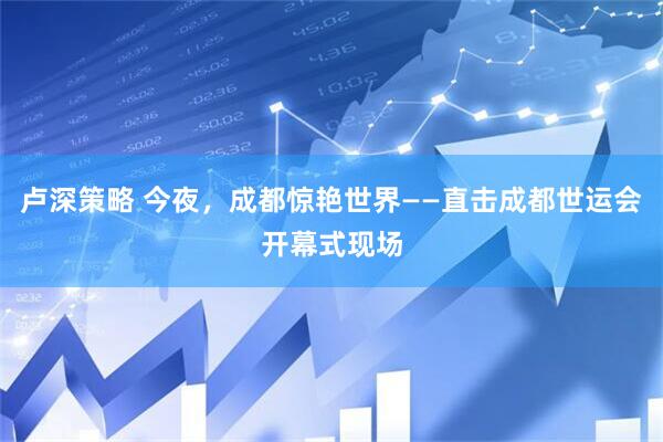 卢深策略 今夜，成都惊艳世界——直击成都世运会开幕式现场