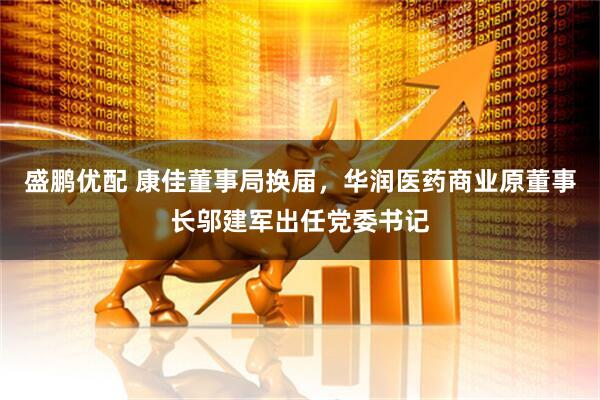 盛鹏优配 康佳董事局换届，华润医药商业原董事长邬建军出任党委书记