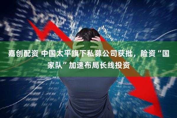 嘉创配资 中国太平旗下私募公司获批，险资“国家队”加速布局长线投资