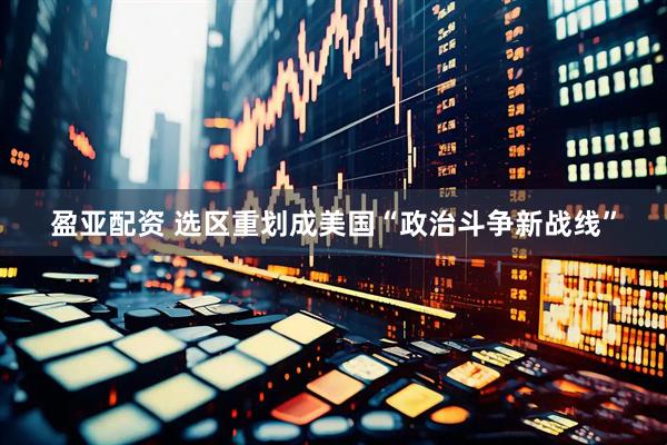 盈亚配资 选区重划成美国“政治斗争新战线”