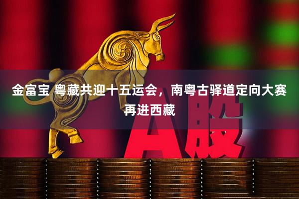 金富宝 粤藏共迎十五运会，南粤古驿道定向大赛再进西藏