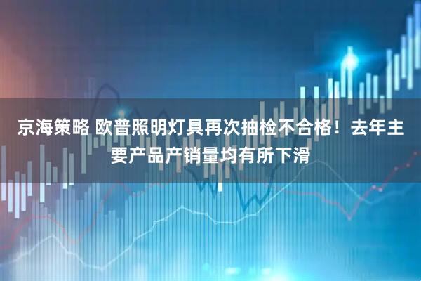 京海策略 欧普照明灯具再次抽检不合格！去年主要产品产销量均有所下滑