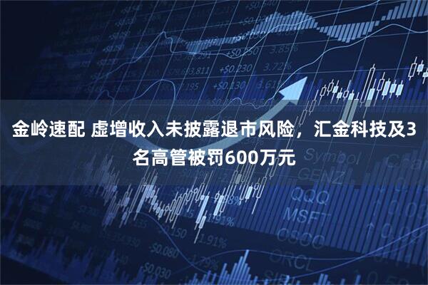 金岭速配 虚增收入未披露退市风险，汇金科技及3名高管被罚600万元