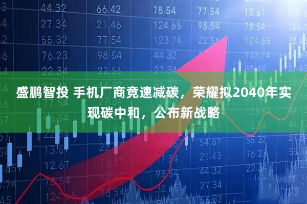 盛鹏智投 手机厂商竞速减碳，荣耀拟2040年实现碳中和，公布新战略