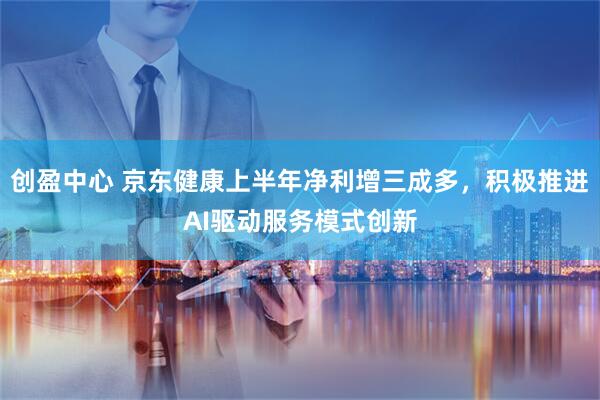 创盈中心 京东健康上半年净利增三成多，积极推进AI驱动服务模式创新