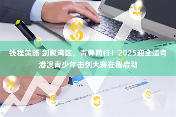 钱程策略 剑聚湾区，青春同行！2025迎全运粤港澳青少年击剑大赛在穗启动