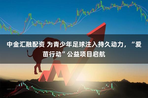 中金汇融配资 为青少年足球注入持久动力，“爱苗行动”公益项目启航