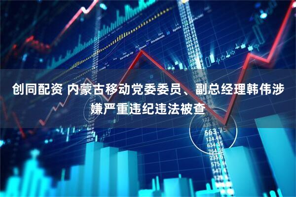 创同配资 内蒙古移动党委委员、副总经理韩伟涉嫌严重违纪违法被查