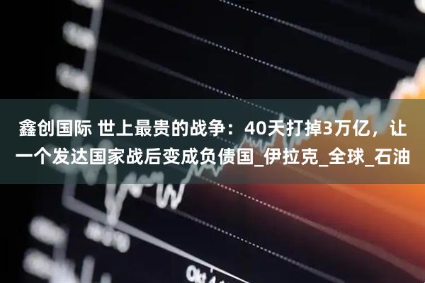 鑫创国际 世上最贵的战争：40天打掉3万亿，让一个发达国家战后变成负债国_伊拉克_全球_石油