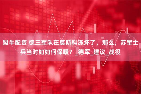 盟牛配资 德三军队在莫斯科冻坏了，那么，苏军士兵当时如如何保暖？_德军_建议_战役