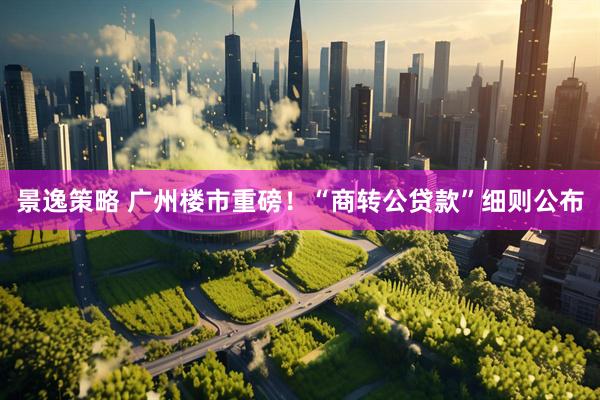 景逸策略 广州楼市重磅！“商转公贷款”细则公布