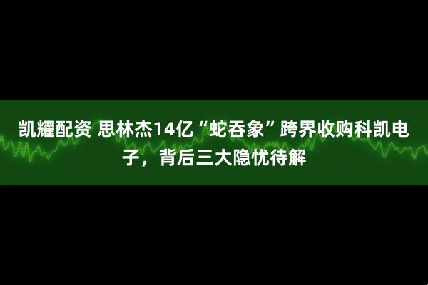 凯耀配资 思林杰14亿“蛇吞象”跨界收购科凯电子，背后三大隐忧待解
